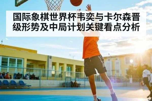 国际象棋世界杯韦奕与卡尔森晋级形势及中局计划关键看点分析